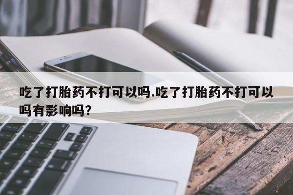购买米非司酮片的联系方式吃了打胎药不打可以吗.吃了打胎药不打可以吗有影响吗？