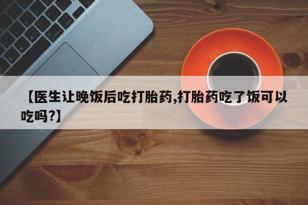 购买米非司酮片的联系方式【医生让晚饭后吃打胎药,打胎药吃了饭可以吃吗?】