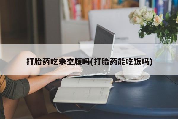 购买米非司酮片的联系方式打胎药吃米空腹吗(打胎药能吃饭吗)