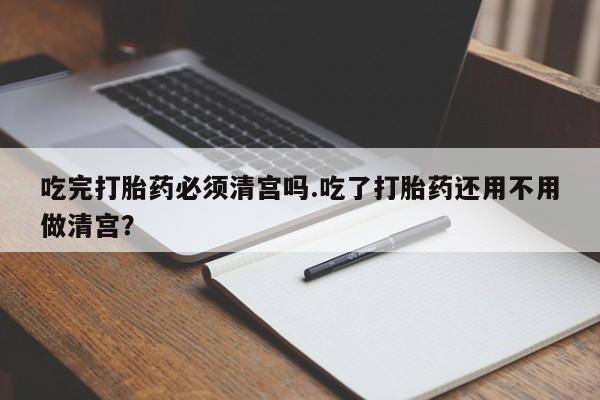 购买米非司酮片的联系方式吃完打胎药必须清宫吗.吃了打胎药还用不用做清宫？