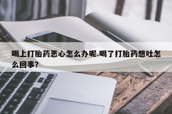 购买米非司酮片的联系方式喝上打胎药恶心怎么办呢.喝了打胎药想吐怎么回事？