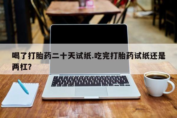 购买米非司酮片的联系方式喝了打胎药二十天试纸.吃完打胎药试纸还是两杠？
