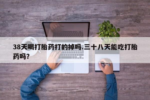 购买米非司酮片的联系方式38天喝打胎药打的掉吗.三十八天能吃打胎药吗？