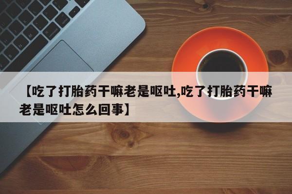 购买米非司酮片的联系方式【吃了打胎药干嘛老是呕吐,吃了打胎药干嘛老是呕吐怎么回事】