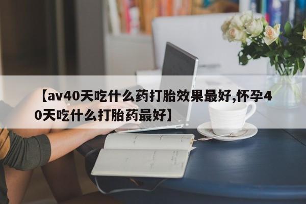购买米非司酮片的联系方式【av40天吃什么药打胎效果最好,怀孕40天吃什么打胎药最好】