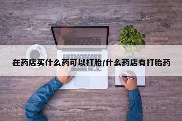 购买米非司酮片的联系方式在药店买什么药可以打胎/什么药店有打胎药