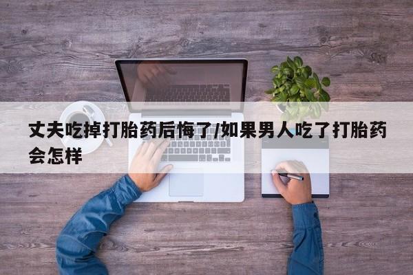 购买米非司酮片的联系方式丈夫吃掉打胎药后悔了/如果男人吃了打胎药会怎样