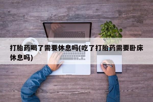 购买米非司酮片的联系方式打胎药喝了需要休息吗(吃了打胎药需要卧床休息吗)
