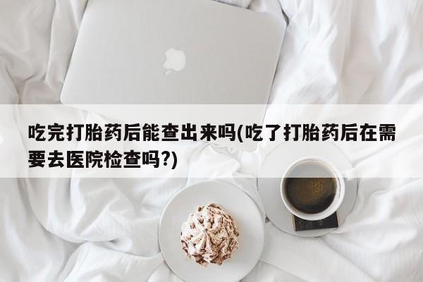 购买米非司酮片的联系方式吃完打胎药后能查出来吗(吃了打胎药后在需要去医院检查吗?)