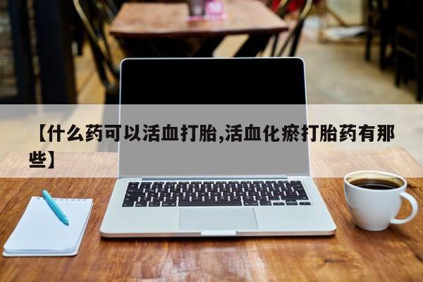 购买米非司酮片的联系方式【什么药可以活血打胎,活血化瘀打胎药有那些】