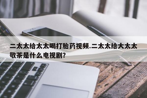 购买米非司酮片的联系方式二太太给太太喝打胎药视频.二太太给大太太敬茶是什么电视剧？