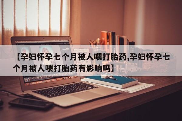 购买米非司酮片的联系方式【孕妇怀孕七个月被人喂打胎药,孕妇怀孕七个月被人喂打胎药有影响吗】