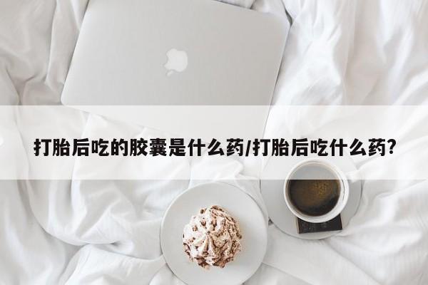 购买米非司酮片的联系方式打胎后吃的胶囊是什么药/打胎后吃什么药?