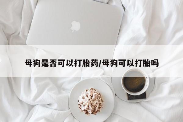 购买米非司酮片的联系方式母狗是否可以打胎药/母狗可以打胎吗