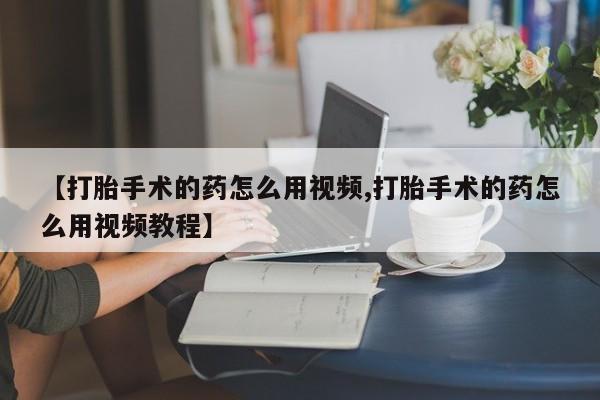 购买米非司酮片的联系方式【打胎手术的药怎么用视频,打胎手术的药怎么用视频教程】