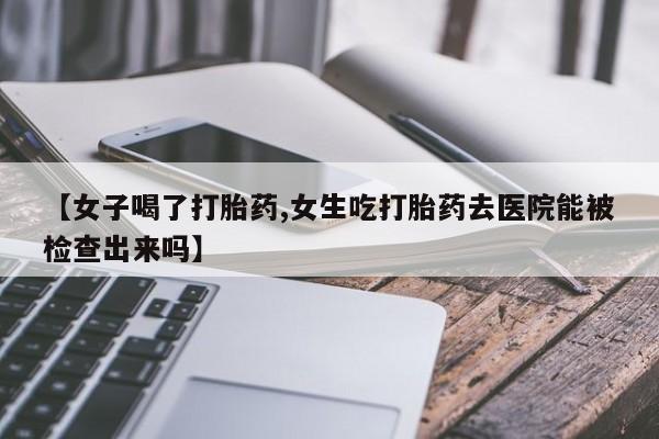 购买米非司酮片的联系方式【女子喝了打胎药,女生吃打胎药去医院能被检查出来吗】