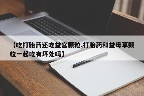 购买米非司酮片的联系方式【吃打胎药还吃益宫颗粒,打胎药和益母草颗粒一起吃有坏处吗】