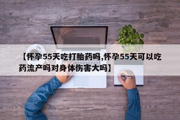 购买米非司酮片的联系方式【怀孕55天吃打胎药吗,怀孕55天可以吃药流产吗对身体伤害大吗】