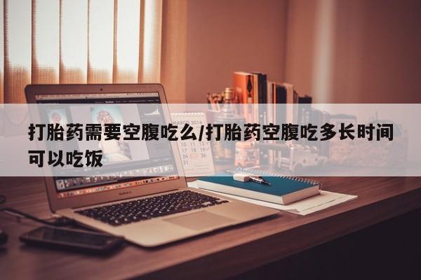 购买米非司酮片的联系方式打胎药需要空腹吃么/打胎药空腹吃多长时间可以吃饭