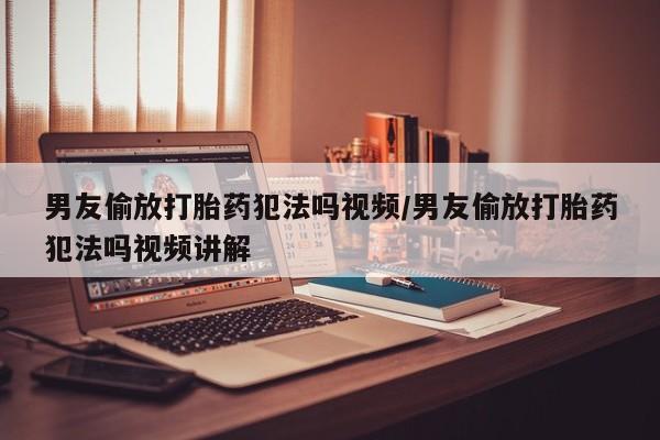购买米非司酮片的联系方式男友偷放打胎药犯法吗视频/男友偷放打胎药犯法吗视频讲解