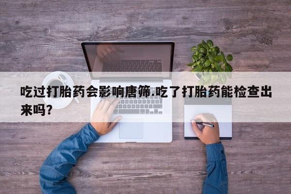 购买米非司酮片的联系方式吃过打胎药会影响唐筛.吃了打胎药能检查出来吗？