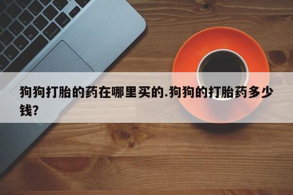 购买米非司酮片的联系方式狗狗打胎的药在哪里买的.狗狗的打胎药多少钱？