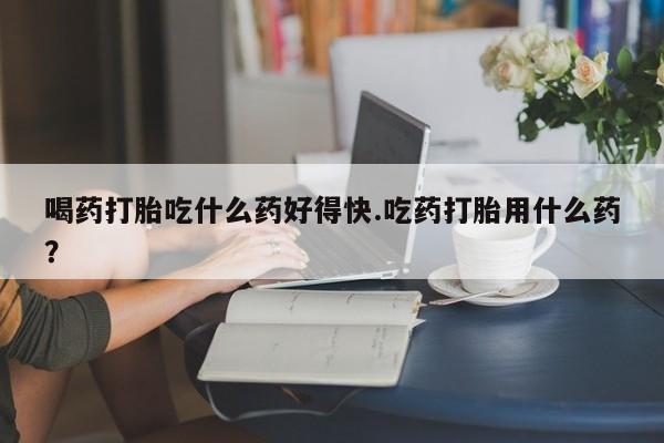 购买米非司酮片的联系方式喝药打胎吃什么药好得快.吃药打胎用什么药？