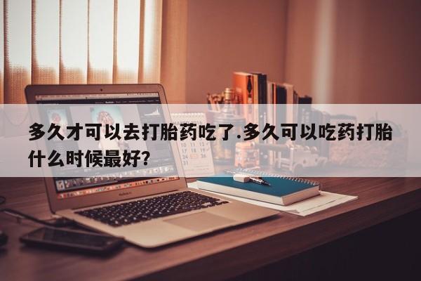 购买米非司酮片的联系方式多久才可以去打胎药吃了.多久可以吃药打胎什么时候最好？
