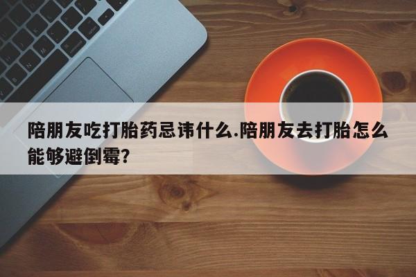 购买米非司酮片的联系方式陪朋友吃打胎药忌讳什么.陪朋友去打胎怎么能够避倒霉？
