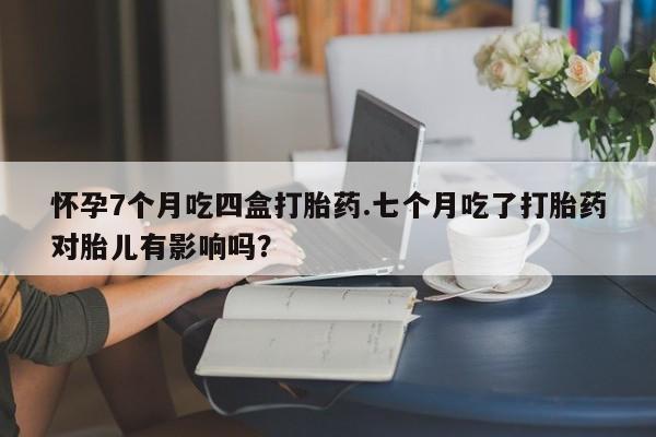 购买米非司酮片的联系方式怀孕7个月吃四盒打胎药.七个月吃了打胎药对胎儿有影响吗？