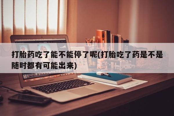 购买米非司酮片的联系方式打胎药吃了能不能停了呢(打胎吃了药是不是随时都有可能出来)