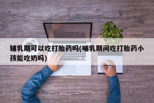购买米非司酮片的联系方式辅乳期可以吃打胎药吗(哺乳期间吃打胎药小孩能吃奶吗)
