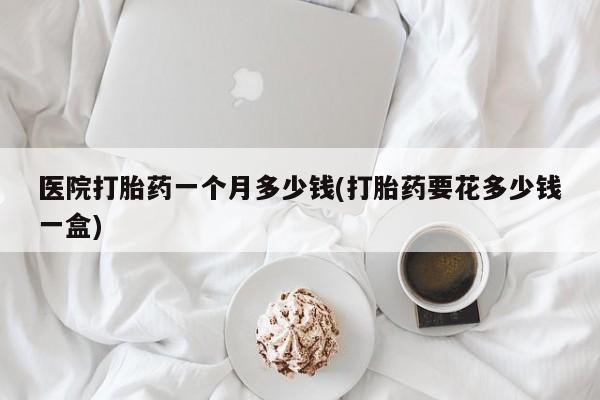 购买米非司酮片的联系方式医院打胎药一个月多少钱(打胎药要花多少钱一盒)