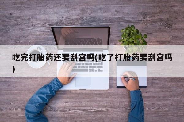 购买米非司酮片的联系方式吃完打胎药还要刮宫吗(吃了打胎药要刮宫吗)
