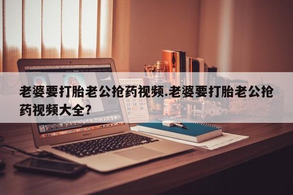 购买米非司酮片的联系方式老婆要打胎老公抢药视频.老婆要打胎老公抢药视频大全？