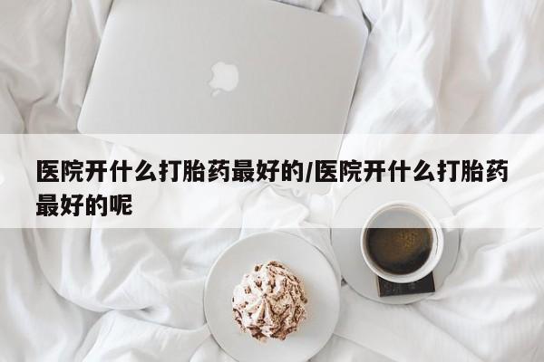 购买米非司酮片的联系方式医院开什么打胎药最好的/医院开什么打胎药最好的呢