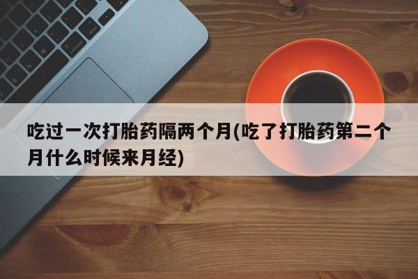 购买米非司酮片的联系方式吃过一次打胎药隔两个月(吃了打胎药第二个月什么时候来月经)