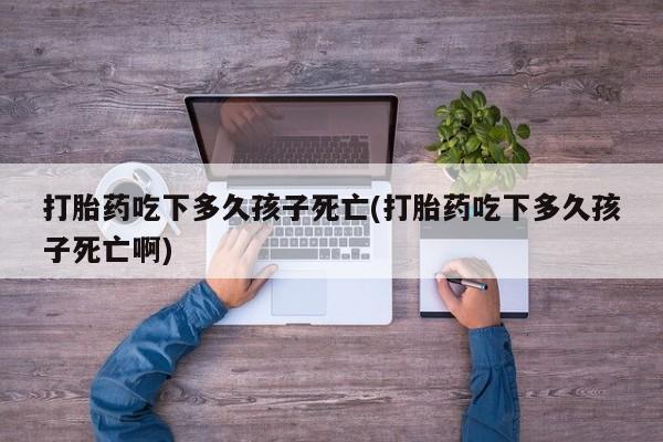 购买米非司酮片的联系方式打胎药吃下多久孩子死亡(打胎药吃下多久孩子死亡啊)