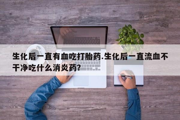 购买米非司酮片的联系方式生化后一直有血吃打胎药.生化后一直流血不干净吃什么消炎药？
