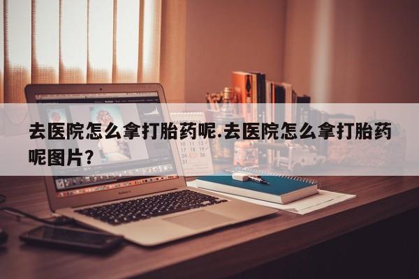 购买米非司酮片的联系方式去医院怎么拿打胎药呢.去医院怎么拿打胎药呢图片？