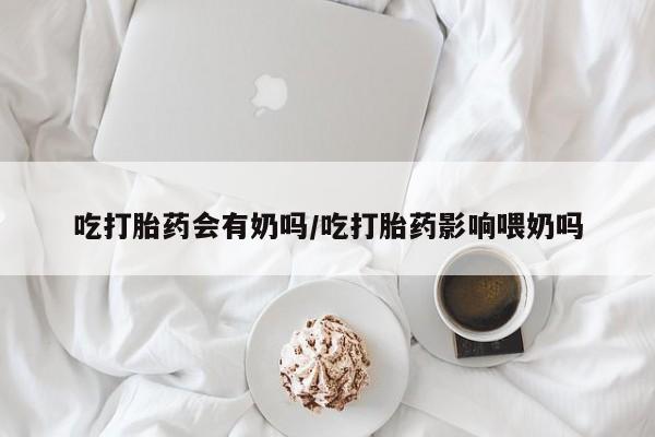 购买米非司酮片的联系方式吃打胎药会有奶吗/吃打胎药影响喂奶吗