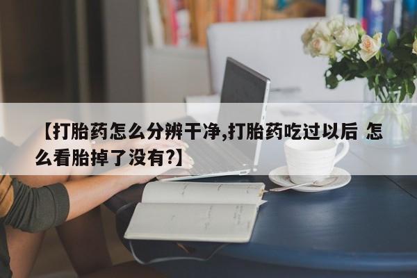 购买米非司酮片的联系方式【打胎药怎么分辨干净,打胎药吃过以后 怎么看胎掉了没有?】