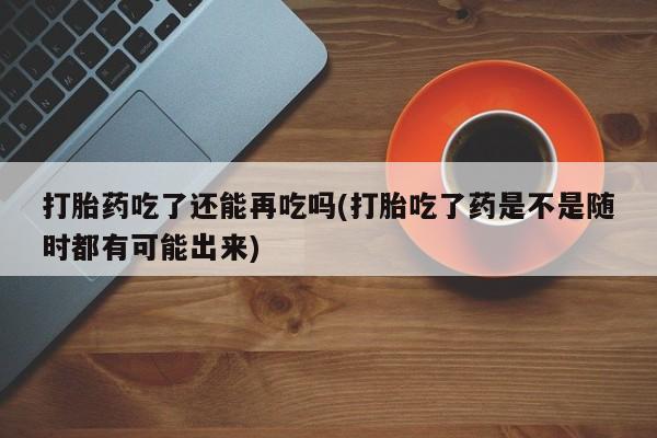 购买米非司酮片的联系方式打胎药吃了还能再吃吗(打胎吃了药是不是随时都有可能出来)