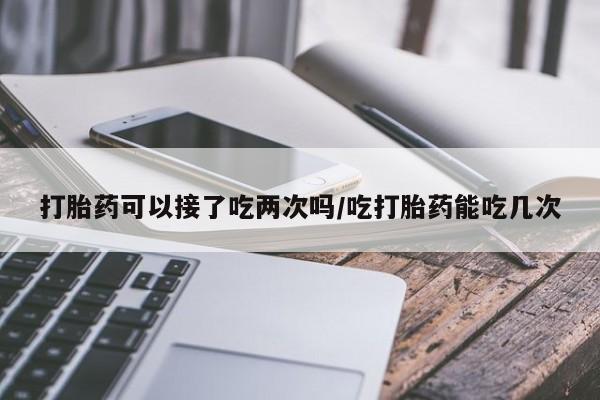 购买米非司酮片的联系方式打胎药可以接了吃两次吗/吃打胎药能吃几次