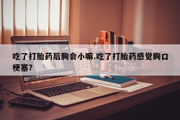 购买米非司酮片的联系方式吃了打胎药后胸会小嘛.吃了打胎药感觉胸口梗塞？
