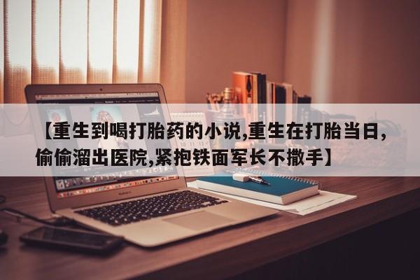 购买米非司酮片的联系方式【重生到喝打胎药的小说,重生在打胎当日,偷偷溜出医院,紧抱铁面军长不撒手】