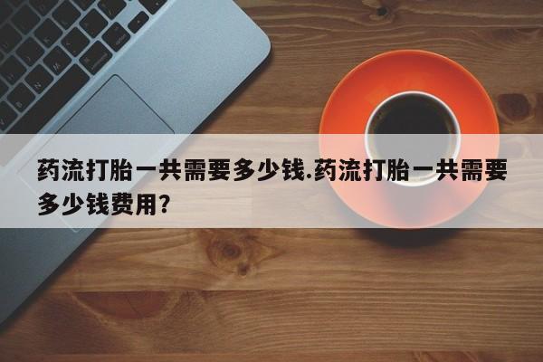 购买米非司酮片的联系方式药流打胎一共需要多少钱.药流打胎一共需要多少钱费用？