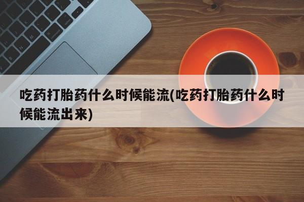购买米非司酮片的联系方式吃药打胎药什么时候能流(吃药打胎药什么时候能流出来)