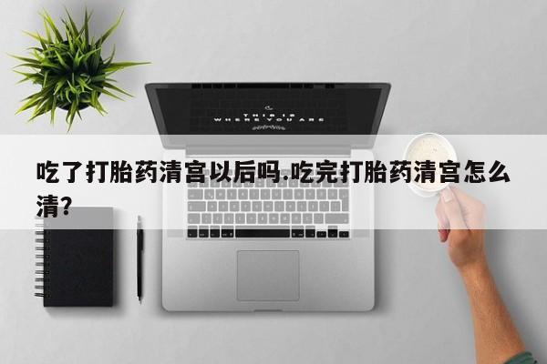 购买米非司酮片的联系方式吃了打胎药清宫以后吗.吃完打胎药清宫怎么清？