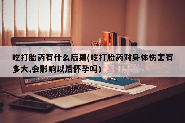 购买米非司酮片的联系方式吃打胎药有什么后果(吃打胎药对身体伤害有多大,会影响以后怀孕吗)
